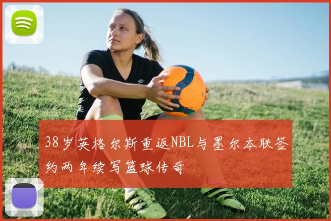 38岁英格尔斯重返NBL与墨尔本联签约两年续写篮球传奇