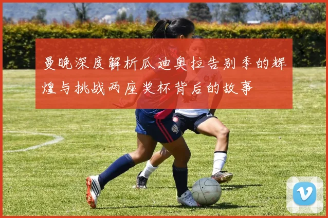 曼晚深度解析瓜迪奥拉告别季的辉煌与挑战两座奖杯背后的故事