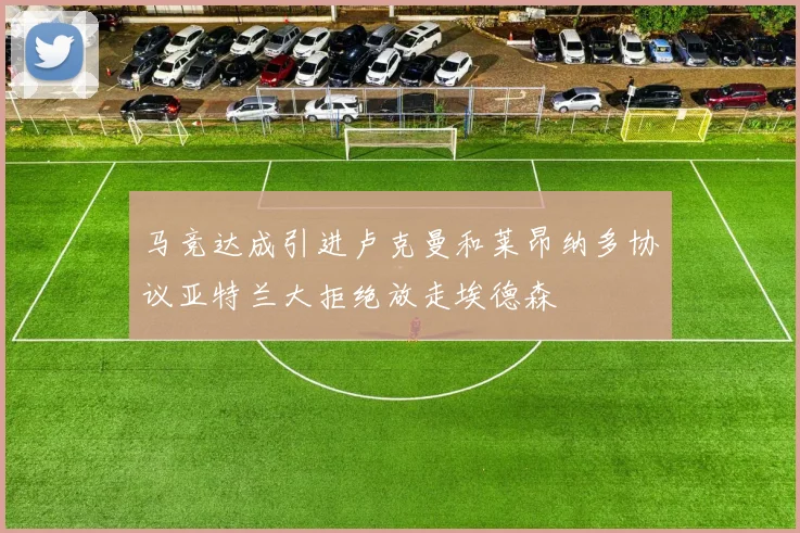 马竞达成引进卢克曼和莱昂纳多协议亚特兰大拒绝放走埃德森