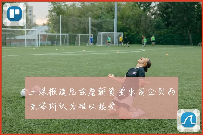 土媒报道厄兹詹薪资要求高企贝西克塔斯认为难以接受