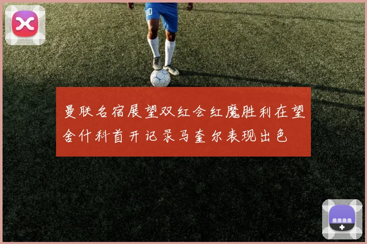 曼联名宿展望双红会红魔胜利在望舍什科首开记录马奎尔表现出色